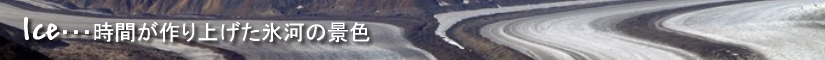 Ice・・・時間が作り上げた氷河の景色